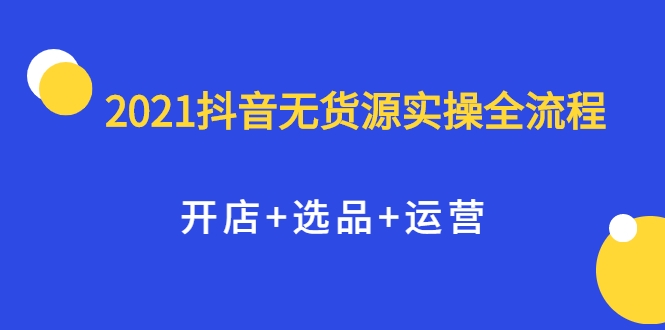 2021抖音无货源实操全流程，开店+选品+运营，全职兼职都可操作-圆梦资源网