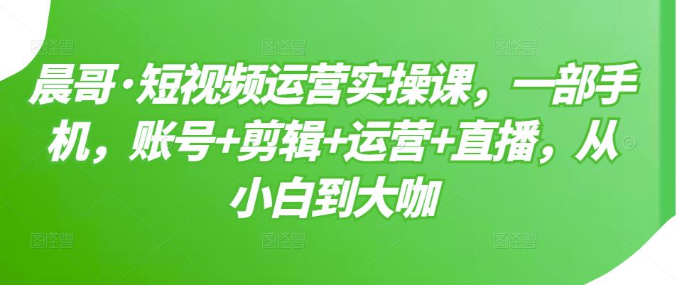 晨哥·短视频运营实操课，一部手机，账号+剪辑+运营+直播，从小白到大咖-圆梦资源网