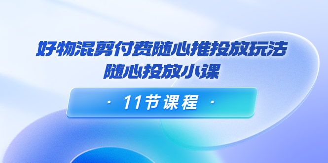 好物混剪付费随心推投放玩法，随心投放小课（11节课程）-圆梦资源网