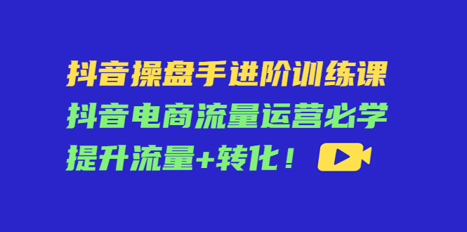 抖音操盘手进阶训练课：抖音电商流量运营必学，提升流量+转化-圆梦资源网