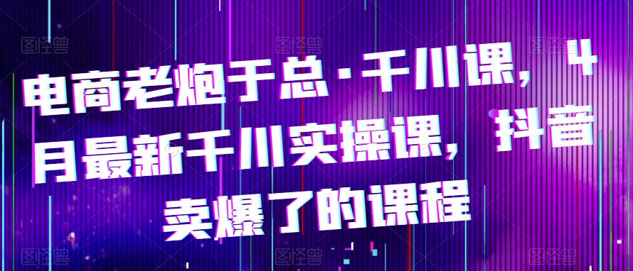 电商老炮于总·千川课，最新千川实操课，抖音卖爆了的课程-圆梦资源网