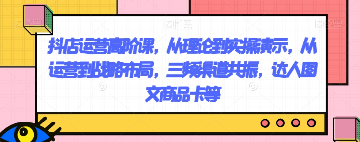抖店运营高阶课，从理论到实操演示，从运营到战略布局，三频渠道共振，达人图文商品卡等-圆梦资源网