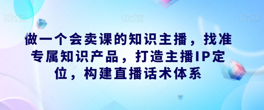 做一个会卖课的知识主播，找准专属知识产品，打造主播IP定位，构建直播话术体系-圆梦资源网