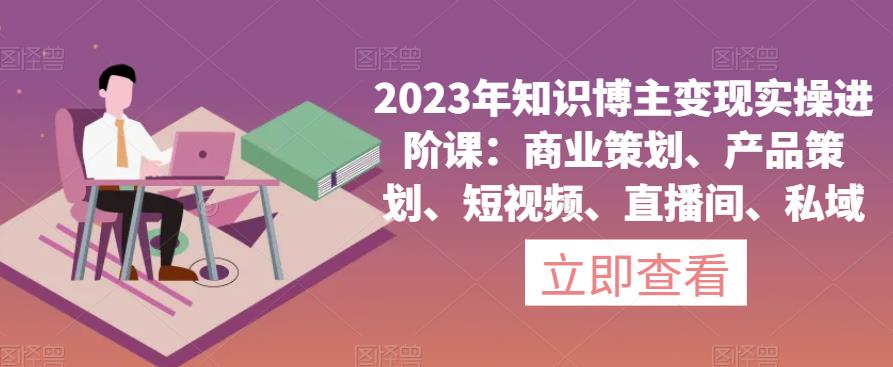 2023年知识博主变现实操进阶课：商业策划、产品策划、短视频、直播间、私域-圆梦资源网