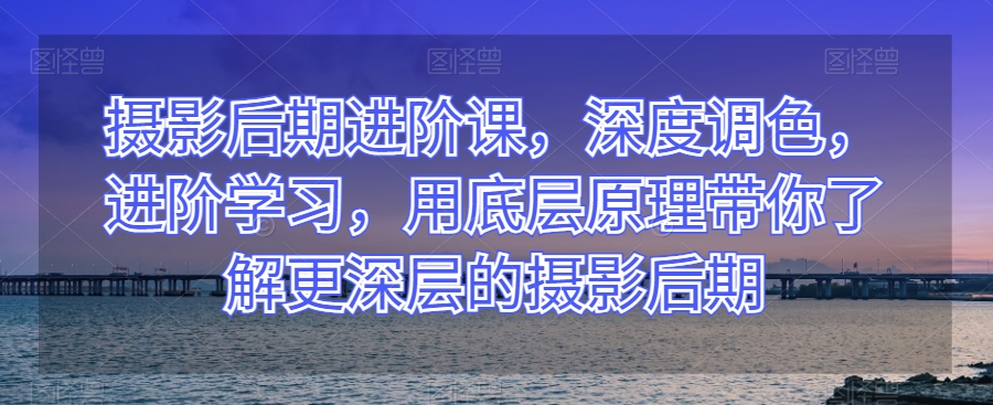 摄影后期进阶课，深度调色，进阶学习，用底层原理带你了解更深层的摄影后期-圆梦资源网