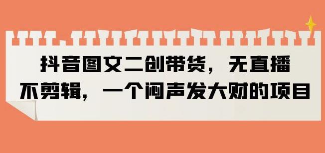 抖音图文二创带货，无直播，不剪辑，一个闷声发大财的项目【揭秘】-圆梦资源网