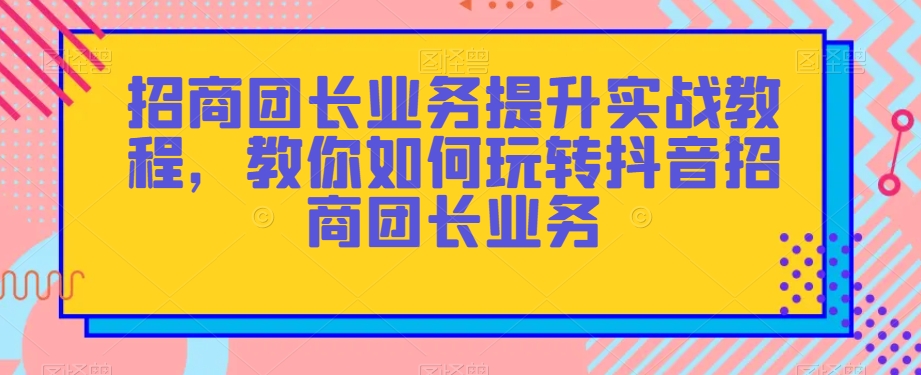 招商团长业务提升实战教程，教你如何玩转抖音招商团长业务-圆梦资源网