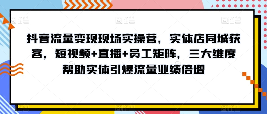 抖音流量变现现场实操营，实体店同城获客，短视频+直播+员工矩阵，三大维度帮助实体引爆流量业绩倍增-圆梦资源网