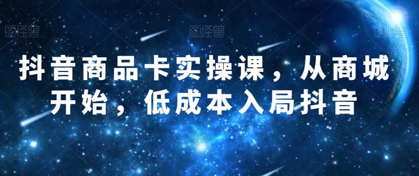 抖音商品卡实操课，从商城开始，低成本入局抖音-圆梦资源网
