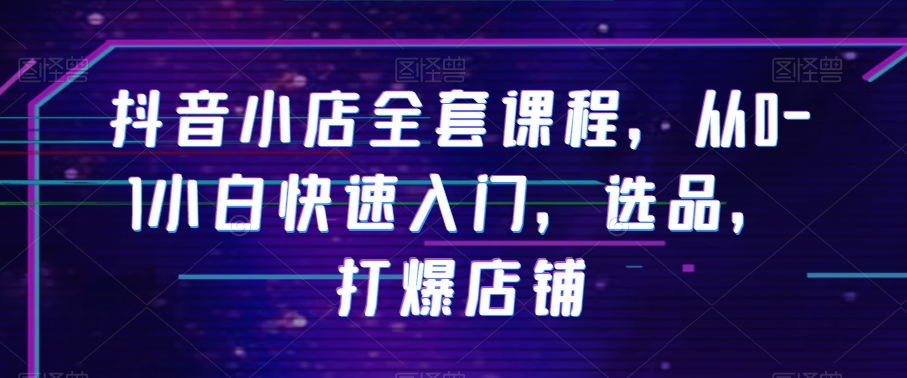 抖音小店全套课程，从0-1小白快速入门，选品，打爆店铺-圆梦资源网