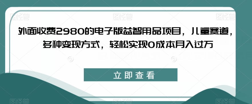 外面收费2980的电子版益智用品项目，儿童赛道，多种变现方式，轻松实现0成本月入过万【揭秘】-圆梦资源网