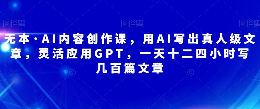 无本·AI内容创作课，用AI写出真人级文章，灵活应用GPT，一天十二四小时写几百篇文章-圆梦资源网
