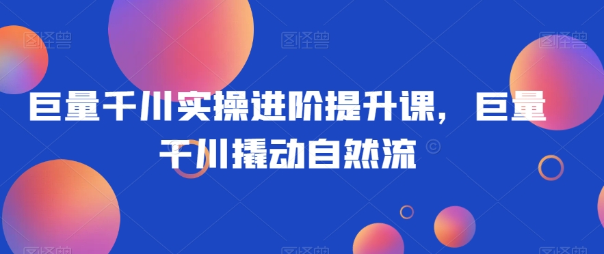 巨量千川实操进阶提升课，巨量干川撬动自然流-圆梦资源网