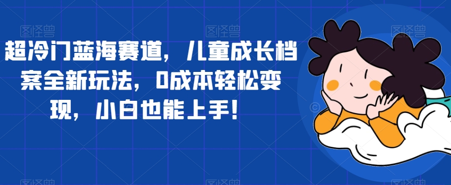 超冷门蓝海赛道，儿童成长档案全新玩法，0成本轻松变现，小白也能上手【揭秘】-圆梦资源网