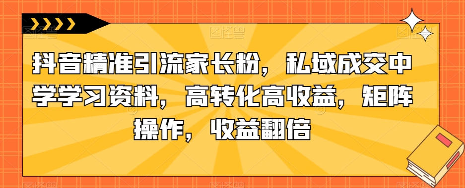 抖音精准引流家长粉，私域成交中学学习资料，高转化高收益，矩阵操作，收益翻倍【揭秘】-圆梦资源网