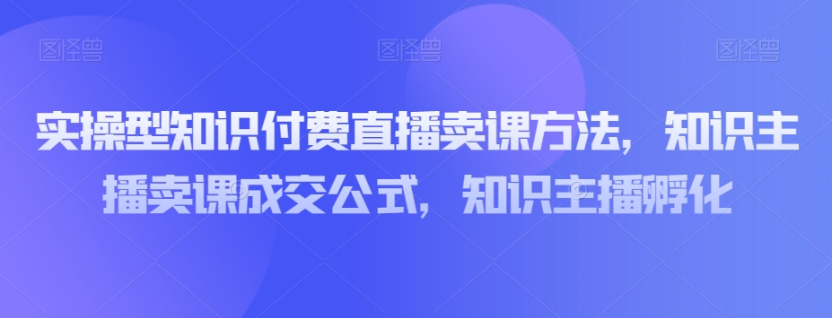 实操型知识付费直播卖课方法，知识主播卖课成交公式，知识主播孵化-圆梦资源网