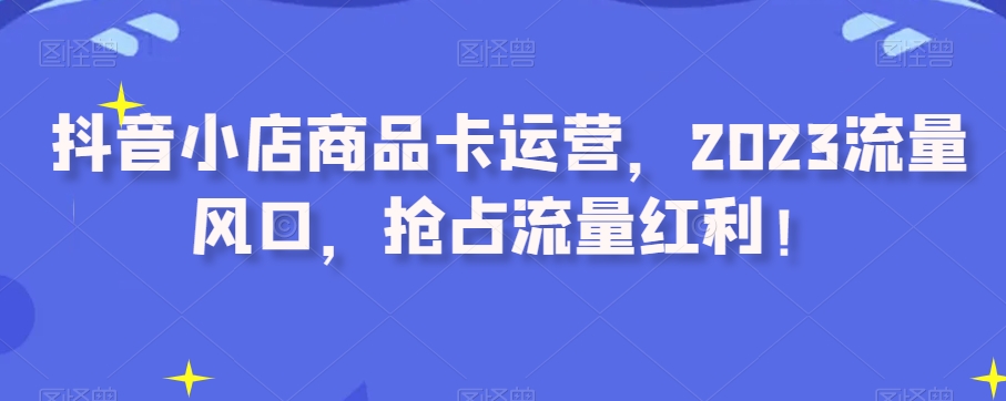 抖音小店商品卡运营，2023流量风口，抢占流量红利！-圆梦资源网