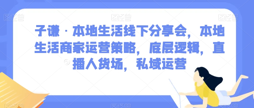 子谦·本地生活线下分享会，本地生活商家运营策略，底层逻辑，直播人货场，私域运营-圆梦资源网