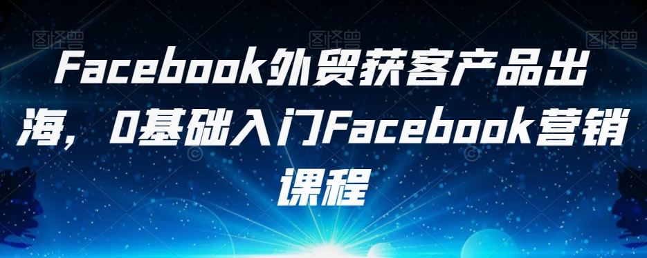 Facebook外贸获客产品出海，0基础入门Facebook营销课程-圆梦资源网