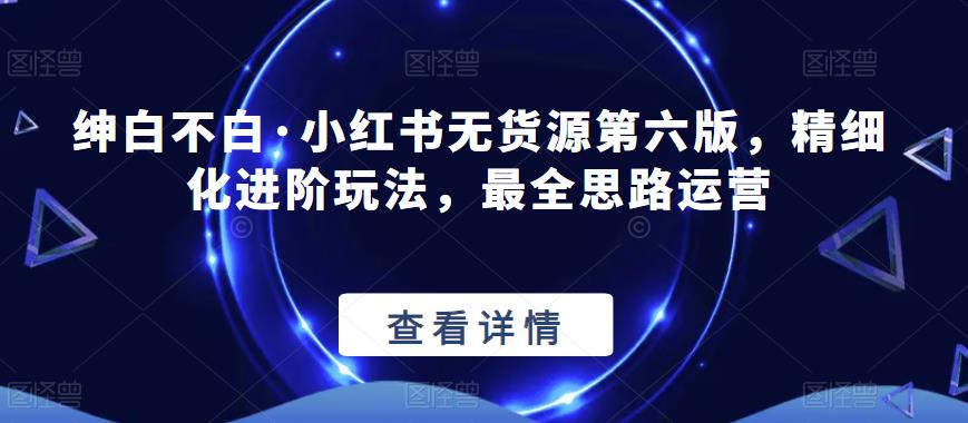 绅白不白·小红书无货源第六版，精细化进阶玩法，最全思路运营-圆梦资源网