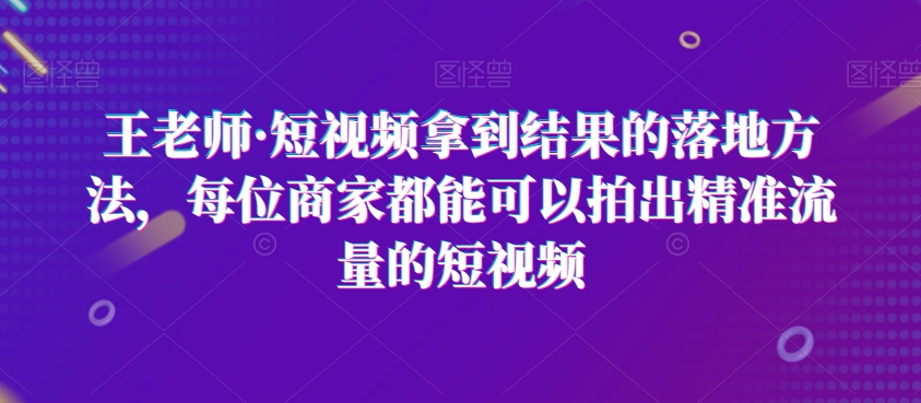 王老师·短视频拿到结果的落地方法，每位商家都能可以拍出精准流量的短视频-圆梦资源网