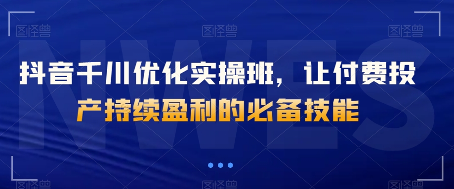 抖音千川优化实操班，让付费投产持续盈利的必备技能-圆梦资源网