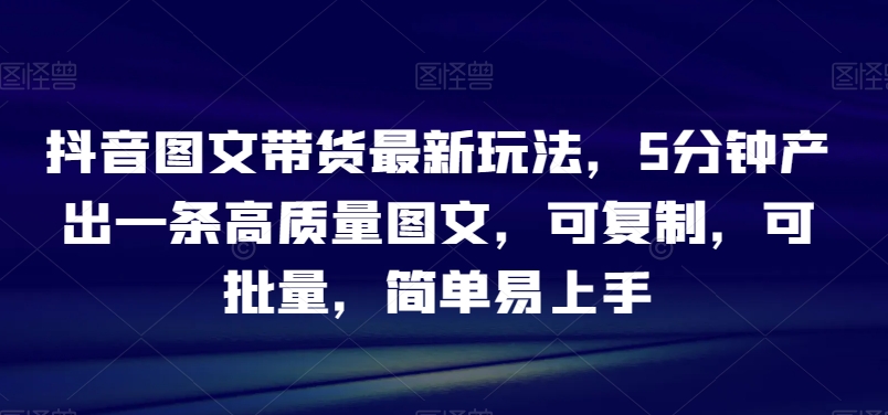 抖音图文带货最新玩法，5分钟产出一条高质量图文，可复制，可批量，简单易上手【揭秘】-圆梦资源网