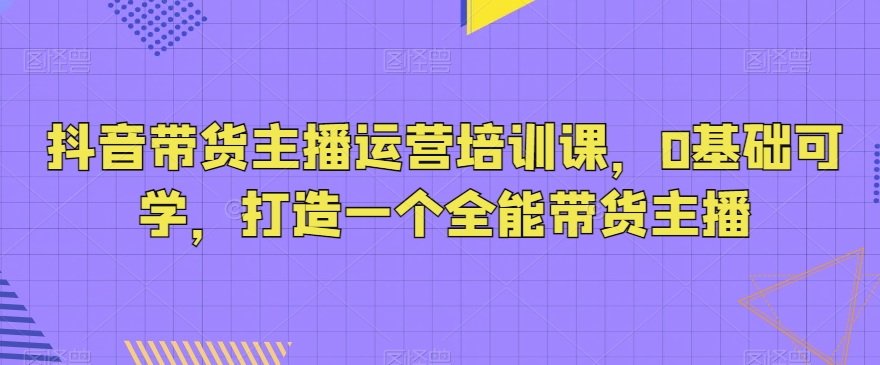 抖音带货主播运营培训课，0基础可学，打造一个全能带货主播-圆梦资源网