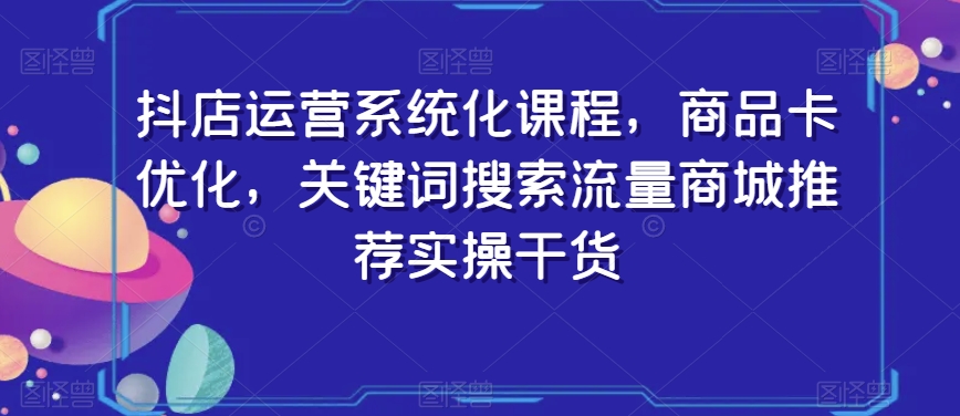 抖店运营系统化课程，商品卡优化，关键词搜索流量商城推荐实操干货-圆梦资源网