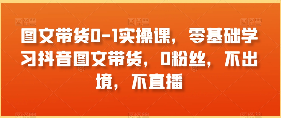 图文带货0-1实操课，零基础学习抖音图文带货，0粉丝，不出境，不直播-圆梦资源网