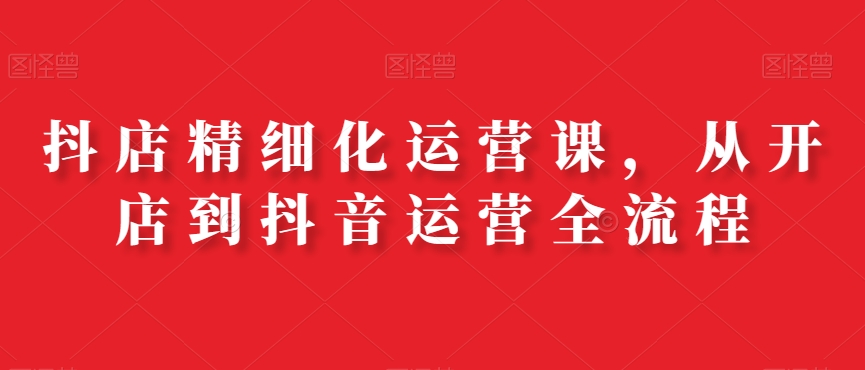 抖店精细化运营课，从开店到抖音运营全流程-圆梦资源网