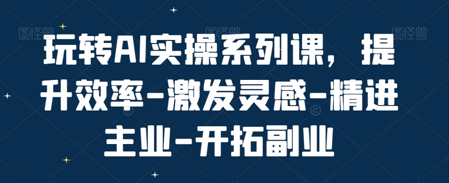 玩转AI实操系列课，提升效率-激发灵感-精进主业-开拓副业-圆梦资源网
