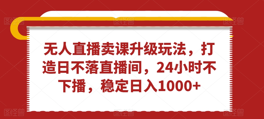 无人直播卖课升级玩法，打造日不落直播间，24小时不下播，稳定日入1000+【揭秘】-圆梦资源网