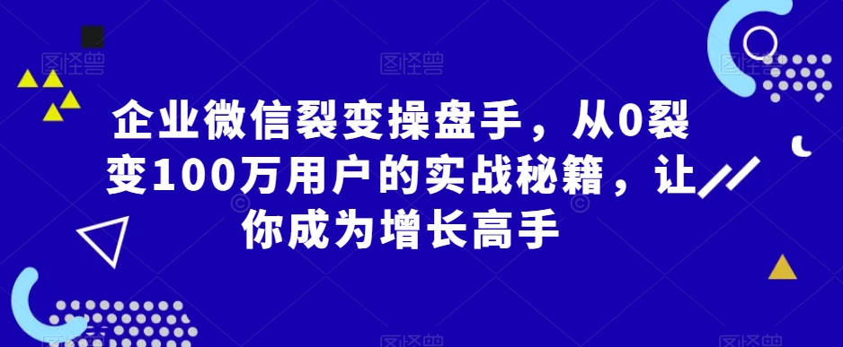 企业微信裂变操盘手，从0裂变100万用户的实战秘籍，让你成为增长高手-圆梦资源网