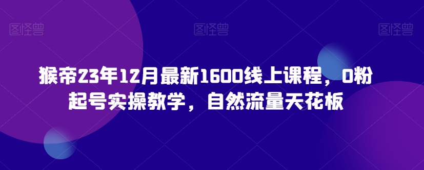 猴帝23年12月最新1600线上课程，0粉起号实操教学，自然流量天花板-圆梦资源网