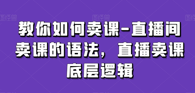 教你如何卖课-直播间卖课的语法，直播卖课底层逻辑-圆梦资源网