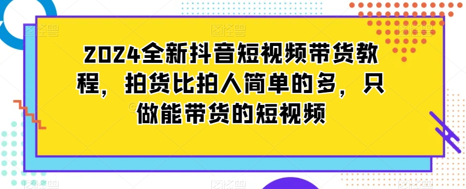 2024全新抖音短视频带货教程，拍货比拍人简单的多，只做能带货的短视频-圆梦资源网