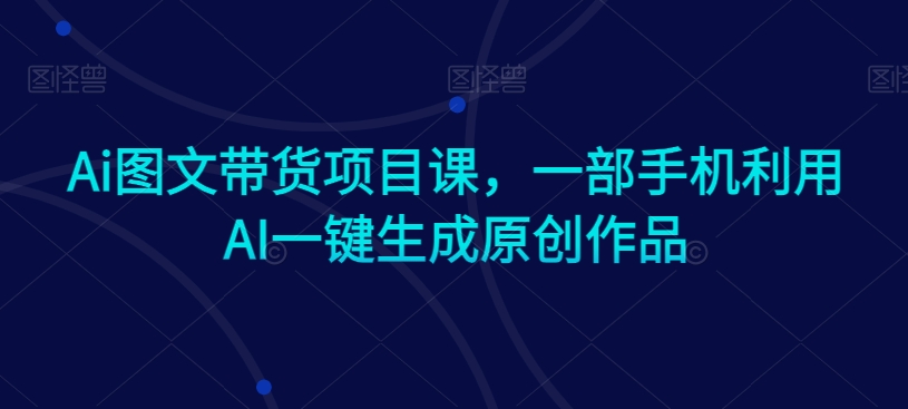 Ai图文带货项目课，一部手机利用AI一键生成原创作品-圆梦资源网