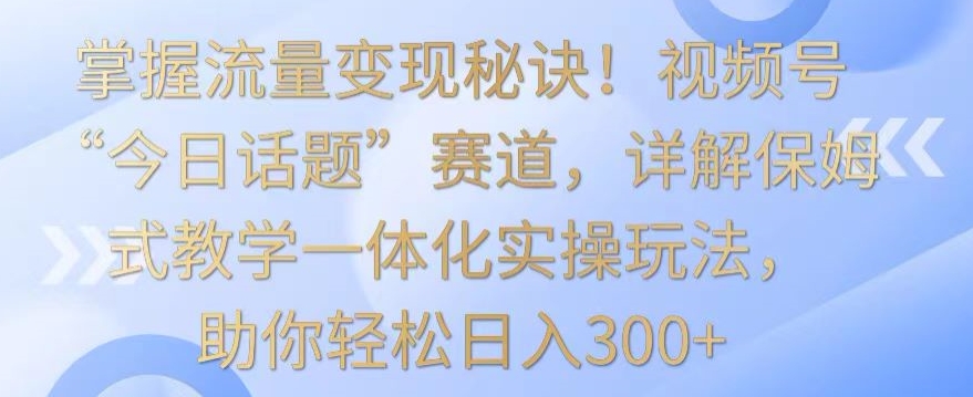 掌握流量变现秘诀！视频号“今日话题”赛道，详解保姆式教学一体化实操玩法，助你轻松日入300+【揭秘】-圆梦资源网