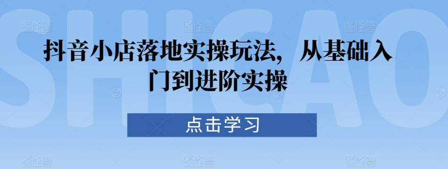 抖音小店落地实操玩法，从基础入门到进阶实操-圆梦资源网