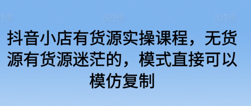 抖音小店有货源实操课程，无货源有货源迷茫的，模式直接可以模仿复制-圆梦资源网