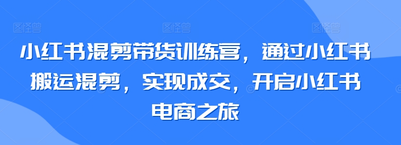 小红书混剪带货训练营，通过小红书搬运混剪，实现成交，开启小红书电商之旅-圆梦资源网