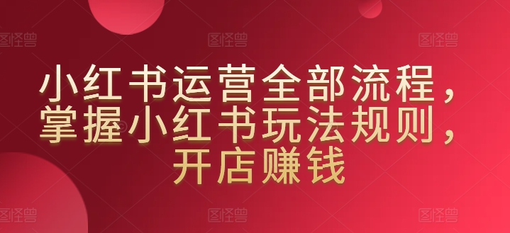 小红书运营全部流程，掌握小红书玩法规则，开店赚钱-圆梦资源网
