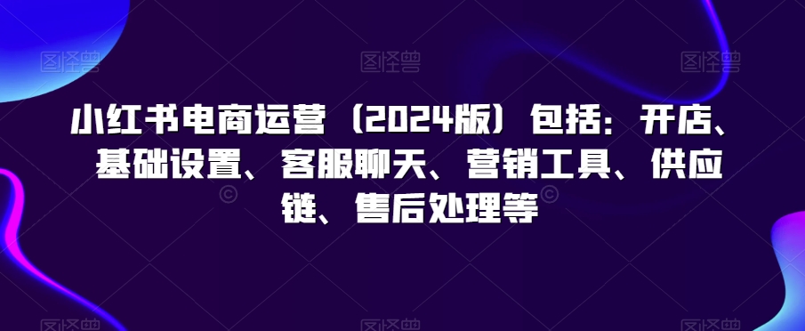 小红书电商运营（2024版）包括：开店、基础设置、客服聊天、营销工具、供应链、售后处理等-圆梦资源网