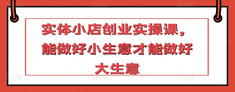 实体小店创业实操课，能做好小生意才能做好大生意-圆梦资源网