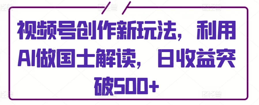 视频号创作新玩法，利用AI做国士解读，日收益突破500+【揭秘】-圆梦资源网