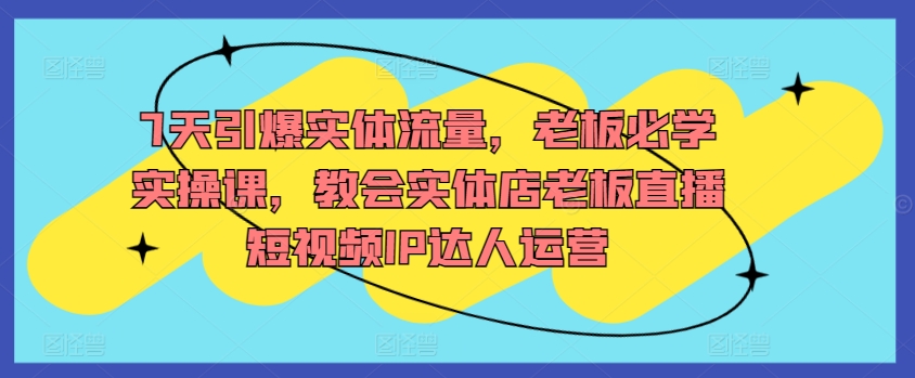 7天引爆实体流量，老板必学实操课，教会实体店老板直播短视频IP达人运营-圆梦资源网