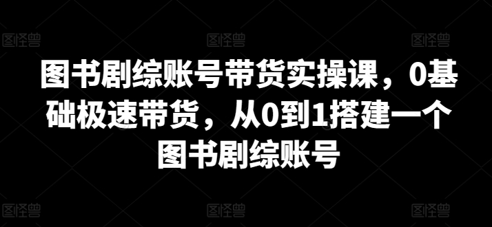 图书剧综账号带货实操课，0基础极速带货，从0到1搭建一个图书剧综账号-圆梦资源网