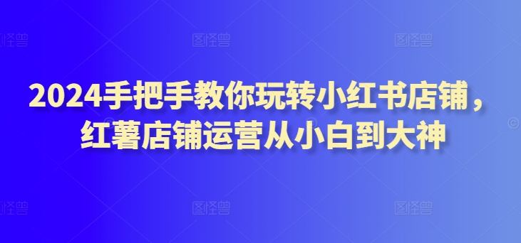 2024手把手教你玩转小红书店铺，红薯店铺运营从小白到大神-圆梦资源网