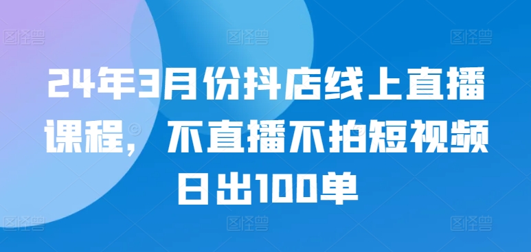 24年3月份抖店线上直播课程，不直播不拍短视频日出100单-圆梦资源网